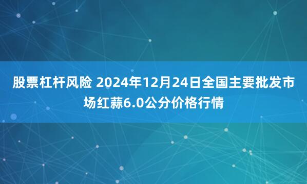 股票杠杆风险 2024年12月24日全国主要批发市场红蒜6.0公分价格行情