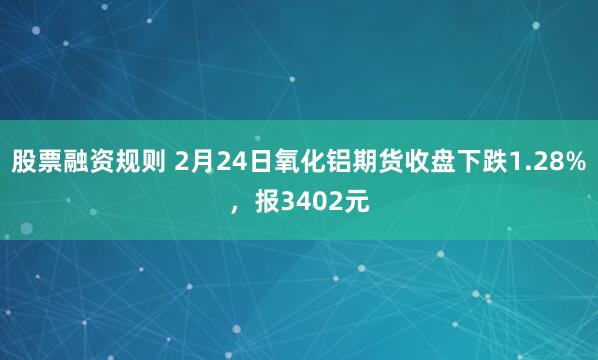 股票融资规则 2月24日氧化铝期货收盘下跌1.28%，报3402元