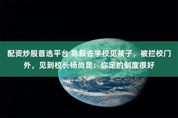 配资炒股首选平台 陈毅去学校见孩子，被拦校门外，见到校长杨尚昆：你定的制度很好