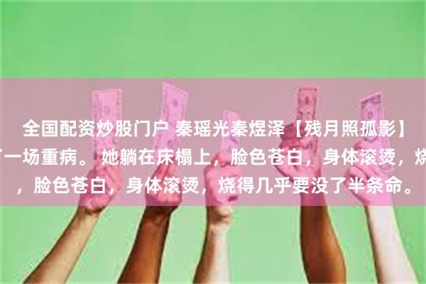 全国配资炒股门户 秦瑶光秦煜泽【残月照孤影】自那日后，秦瑶光生了一场重病。 她躺在床榻上，脸色苍白，身体滚烫，烧得几乎要没了半条命。