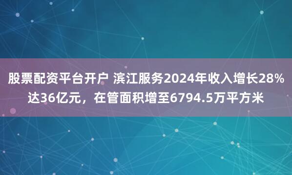股票配资平台开户 滨江服务2024年收入增长28%达36亿元，在管面积增至6794.5万平方米