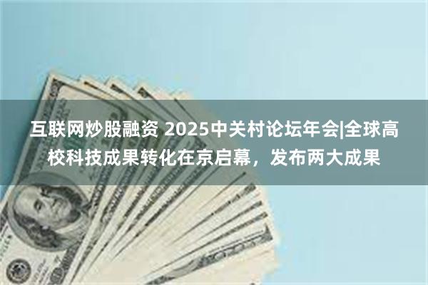互联网炒股融资 2025中关村论坛年会|全球高校科技成果转化在京启幕，发布两大成果