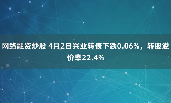 网络融资炒股 4月2日兴业转债下跌0.06%，转股溢价率22.4%