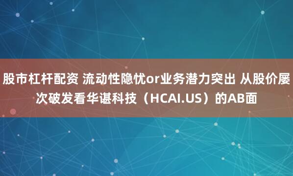股市杠杆配资 流动性隐忧or业务潜力突出 从股价屡次破发看华谌科技（HCAI.US）的AB面
