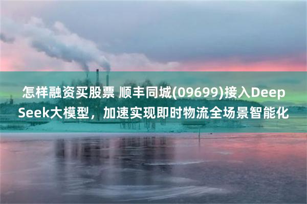 怎样融资买股票 顺丰同城(09699)接入DeepSeek大模型，加速实现即时物流全场景智能化