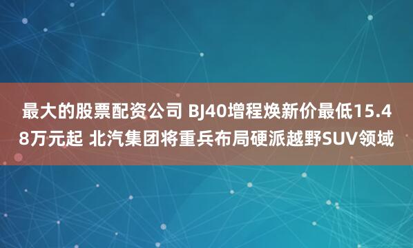 最大的股票配资公司 BJ40增程焕新价最低15.48万元起 北汽集团将重兵布局硬派越野SUV领域