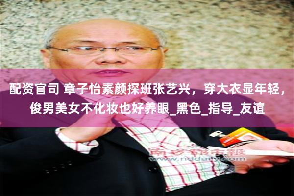 配资官司 章子怡素颜探班张艺兴，穿大衣显年轻，俊男美女不化妆也好养眼_黑色_指导_友谊