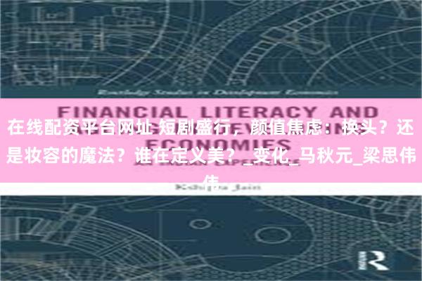 在线配资平台网址 短剧盛行，颜值焦虑：换头？还是妆容的魔法？谁在定义美？_变化_马秋元_梁思伟