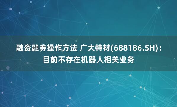 融资融券操作方法 广大特材(688186.SH)：目前不存在机器人相关业务