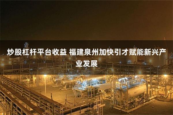 炒股杠杆平台收益 福建泉州加快引才赋能新兴产业发展