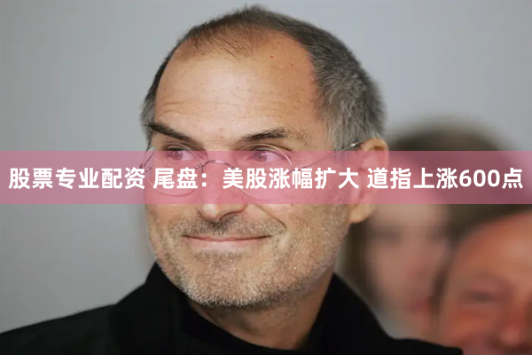 股票专业配资 尾盘：美股涨幅扩大 道指上涨600点
