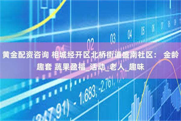 黄金配资咨询 相城经开区北桥街道盛南社区： 金龄趣套 蔬果盈福_活动_老人_趣味