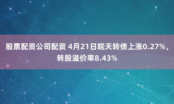 股票配资公司配资 4月21日皖天转债上涨0.27%，转股溢价率8.43%