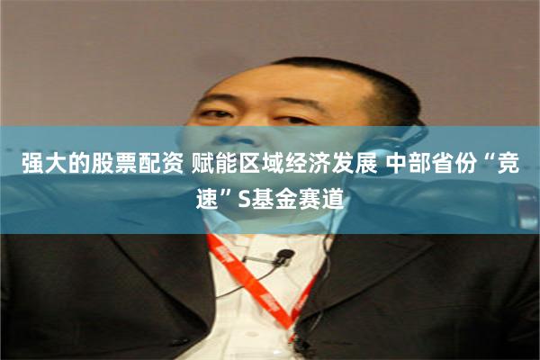 强大的股票配资 赋能区域经济发展 中部省份“竞速”S基金赛道