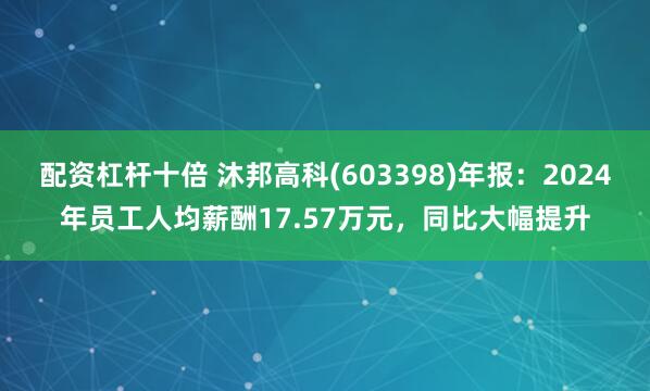 配资杠杆十倍 沐邦高科(603398)年报：2024年员工人均薪酬17.57万元，同比大幅提升