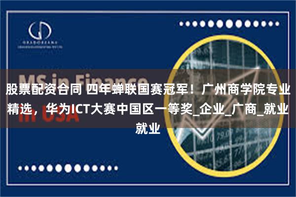 股票配资合同 四年蝉联国赛冠军！广州商学院专业精选，华为ICT大赛中国区一等奖_企业_广商_就业