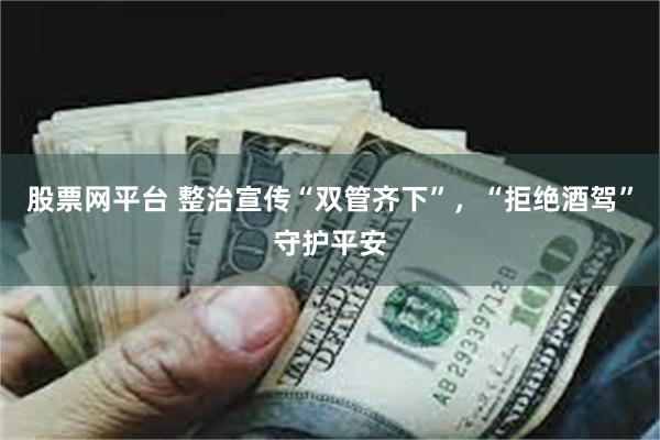 股票网平台 整治宣传“双管齐下”，“拒绝酒驾”守护平安