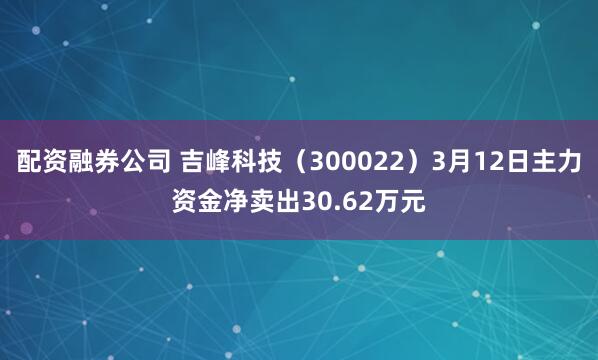 配资融券公司 吉峰科技（300022）3月12日主力资金净卖出30.62万元