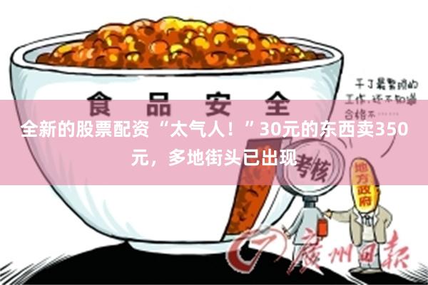 全新的股票配资 “太气人！”30元的东西卖350元，多地街头已出现