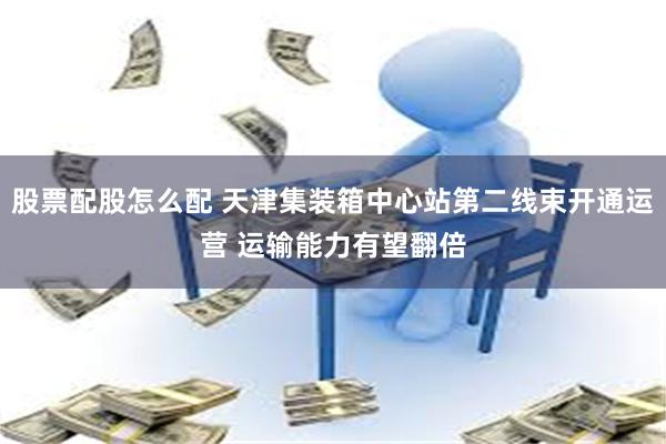 股票配股怎么配 天津集装箱中心站第二线束开通运营 运输能力有望翻倍