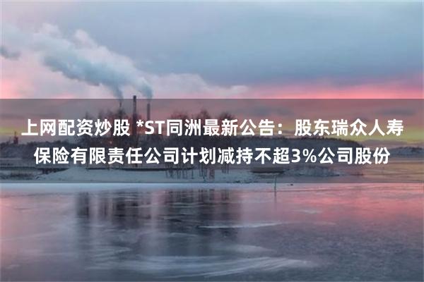 上网配资炒股 *ST同洲最新公告：股东瑞众人寿保险有限责任公司计划减持不超3%公司股份