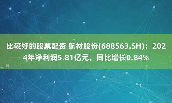 比较好的股票配资 航材股份(688563.SH)：2024年净利润5.81亿元，同比增长0.84%