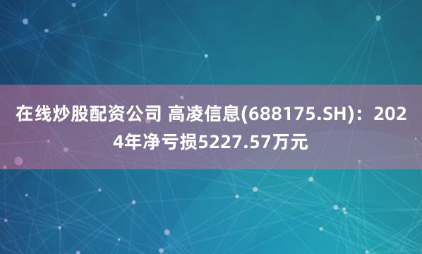 在线炒股配资公司 高凌信息(688175.SH)：2024年净亏损5227.57万元