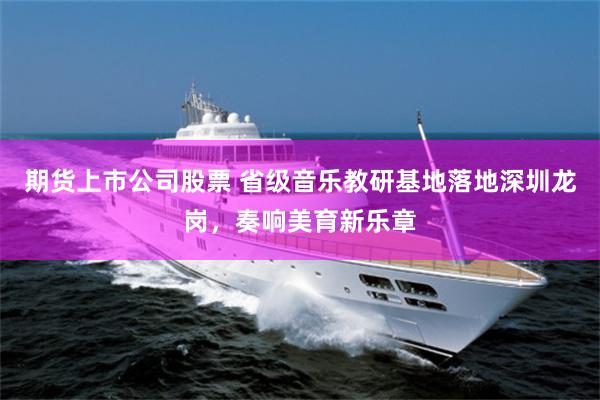 期货上市公司股票 省级音乐教研基地落地深圳龙岗，奏响美育新乐章