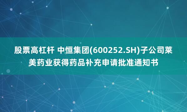 股票高杠杆 中恒集团(600252.SH)子公司莱美药业获得药品补充申请批准通知书