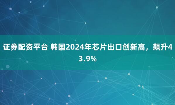 证券配资平台 韩国2024年芯片出口创新高，飙升43.9%