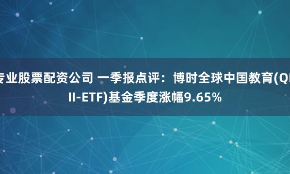 专业股票配资公司 一季报点评：博时全球中国教育(QDII-ETF)基金季度涨幅9.65%