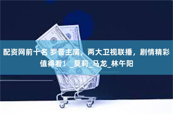 配资网前十名 罗晋主演，两大卫视联播，剧情精彩值得看！_莫莉_马龙_林午阳
