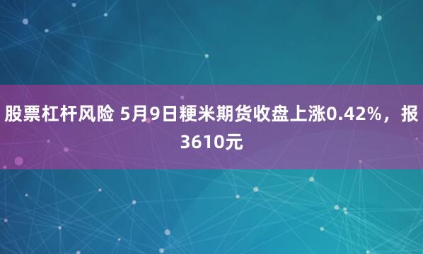股票杠杆风险 5月9日粳米期货收盘上涨0.42%，报3610元