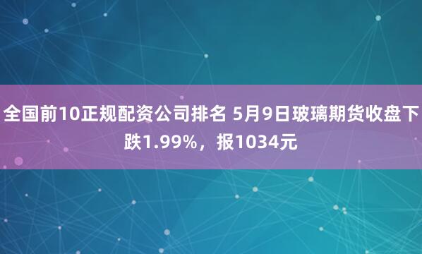 全国前10正规配资公司排名 5月9日玻璃期货收盘下跌1.99%，报1034元