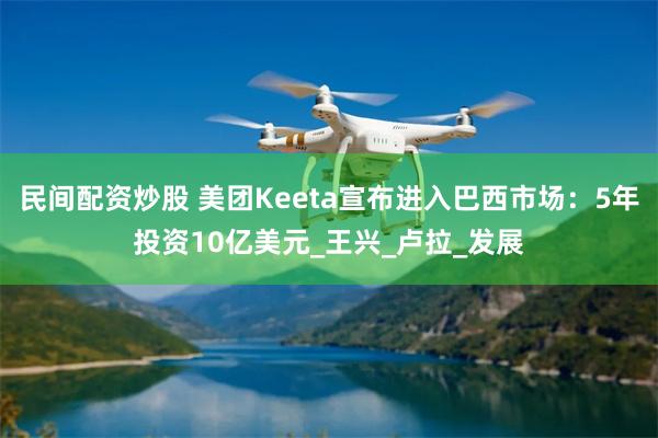 民间配资炒股 美团Keeta宣布进入巴西市场：5年投资10亿美元_王兴_卢拉_发展