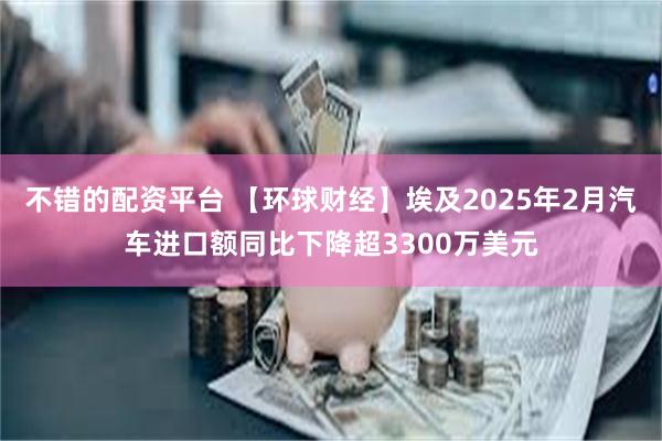 不错的配资平台 【环球财经】埃及2025年2月汽车进口额同比下降超3300万美元