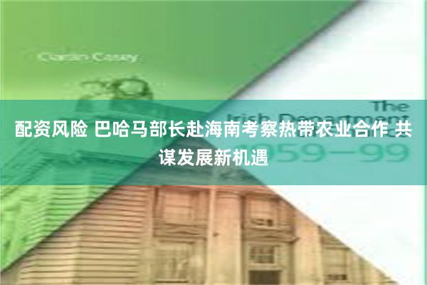 配资风险 巴哈马部长赴海南考察热带农业合作 共谋发展新机遇