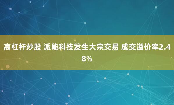 高杠杆炒股 派能科技发生大宗交易 成交溢价率2.48%