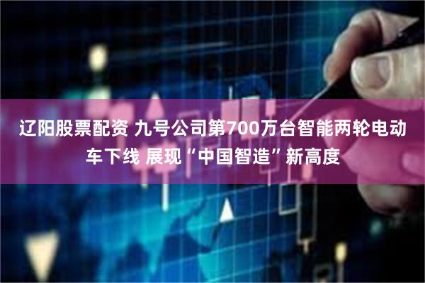 辽阳股票配资 九号公司第700万台智能两轮电动车下线 展现“中国智造”新高度