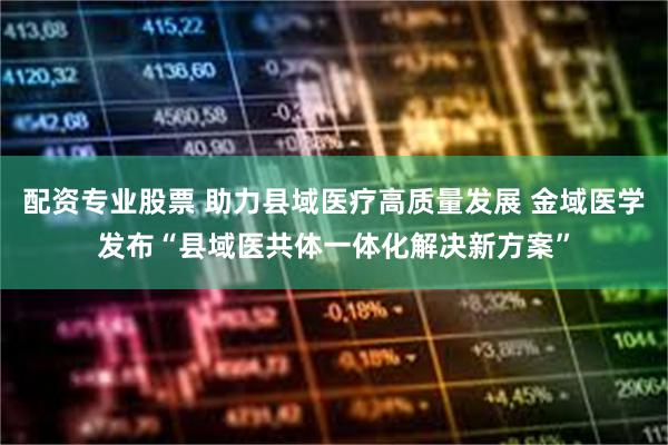 配资专业股票 助力县域医疗高质量发展 金域医学发布“县域医共体一体化解决新方案”