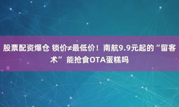 股票配资爆仓 锁价≠最低价！南航9.9元起的“留客术” 能抢食OTA蛋糕吗