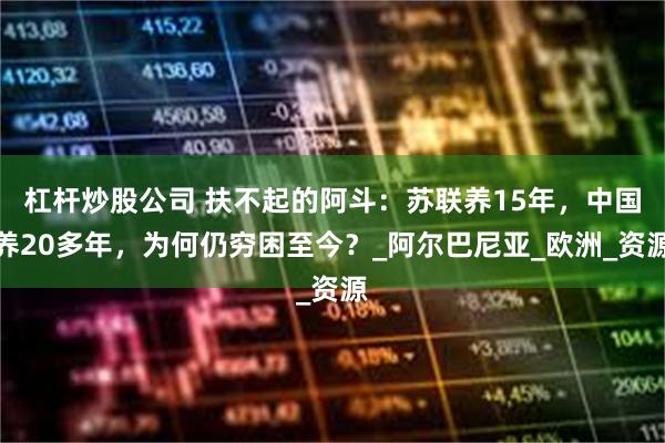 杠杆炒股公司 扶不起的阿斗：苏联养15年，中国养20多年，为何仍穷困至今？_阿尔巴尼亚_欧洲_资源