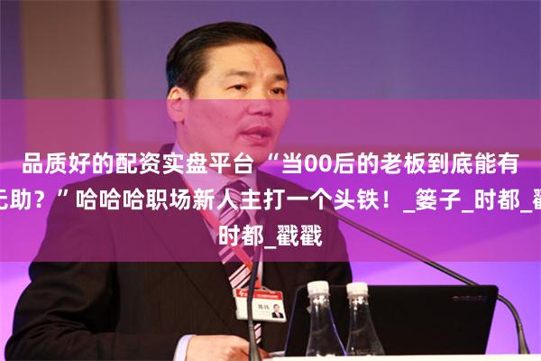 品质好的配资实盘平台 “当00后的老板到底能有多无助？”哈哈哈职场新人主打一个头铁！_篓子_时都_戳戳