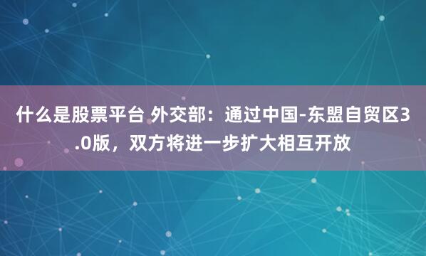 什么是股票平台 外交部：通过中国-东盟自贸区3.0版，双方将进一步扩大相互开放