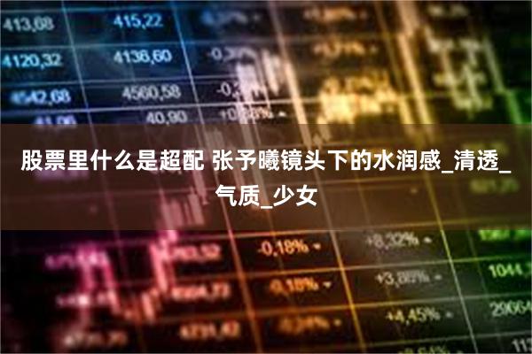 股票里什么是超配 张予曦镜头下的水润感_清透_气质_少女