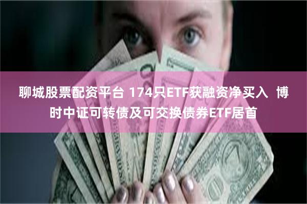 聊城股票配资平台 174只ETF获融资净买入  博时中证可转债及可交换债券ETF居首