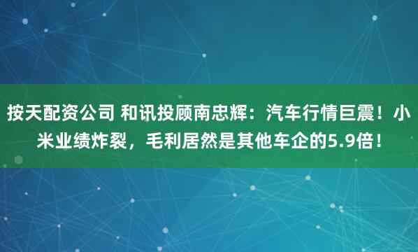 按天配资公司 和讯投顾南忠辉：汽车行情巨震！小米业绩炸裂，毛利居然是其他车企的5.9倍！