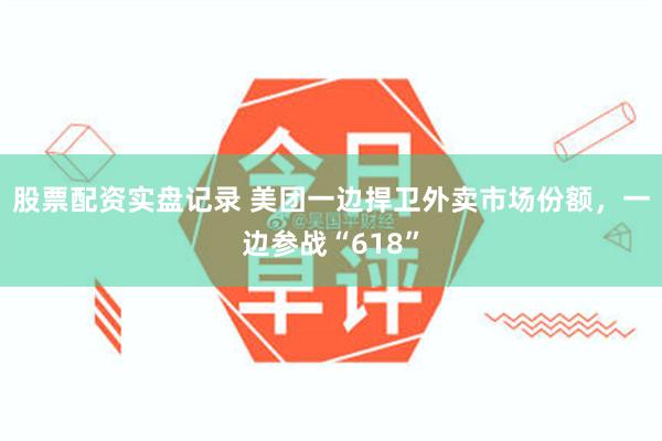 股票配资实盘记录 美团一边捍卫外卖市场份额，一边参战“618”