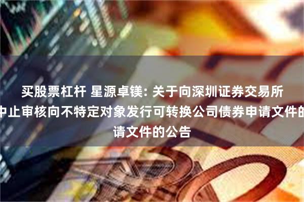 买股票杠杆 星源卓镁: 关于向深圳证券交易所申请中止审核向不特定对象发行可转换公司债券申请文件的公告