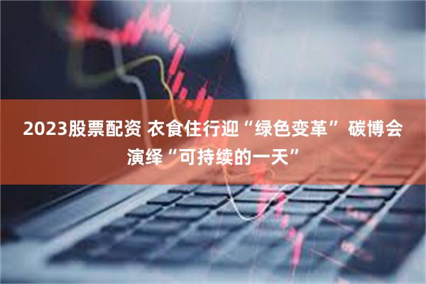 2023股票配资 衣食住行迎“绿色变革” 碳博会演绎“可持续的一天”